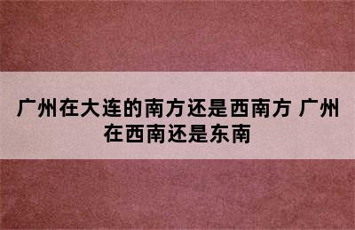 广州在大连的南方还是西南方 广州在西南还是东南